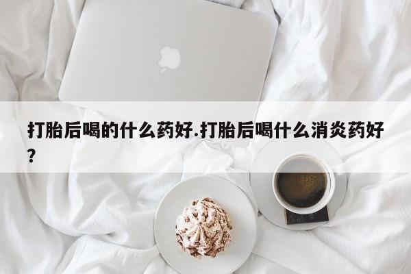 正品打胎药专卖微信打胎后喝的什么药好.打胎后喝什么消炎药好？
