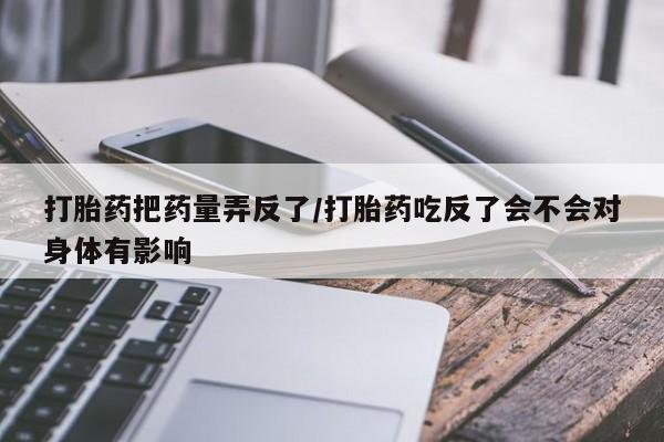 正品打胎药专卖微信打胎药把药量弄反了/打胎药吃反了会不会对身体有影响