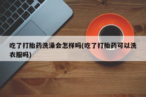 正品打胎药专卖微信吃了打胎药洗澡会怎样吗(吃了打胎药可以洗衣服吗)