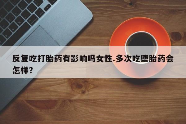 正品打胎药专卖微信反复吃打胎药有影响吗女性.多次吃堕胎药会怎样？