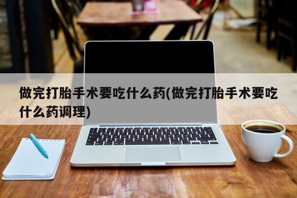正品打胎药专卖微信做完打胎手术要吃什么药(做完打胎手术要吃什么药调理)