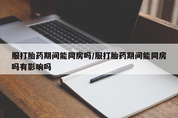 正品打胎药专卖微信服打胎药期间能同房吗/服打胎药期间能同房吗有影响吗