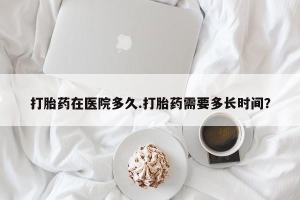 正品打胎药专卖微信打胎药在医院多久.打胎药需要多长时间？