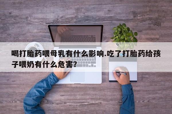 正品打胎药专卖微信喝打胎药喂母乳有什么影响.吃了打胎药给孩子喂奶有什么危害？