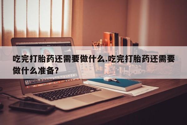 正品打胎药专卖微信吃完打胎药还需要做什么.吃完打胎药还需要做什么准备？