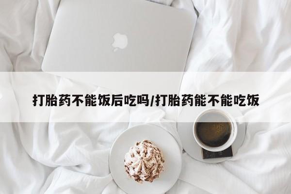 正品打胎药专卖微信打胎药不能饭后吃吗/打胎药能不能吃饭