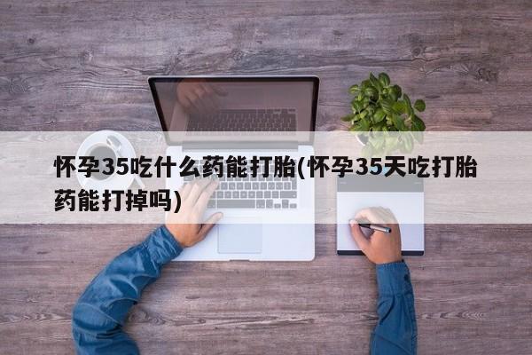 正品打胎药专卖微信怀孕35吃什么药能打胎(怀孕35天吃打胎药能打掉吗)