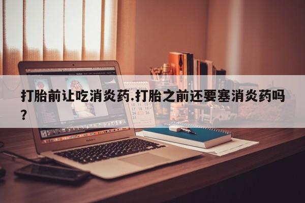 正品打胎药专卖微信打胎前让吃消炎药.打胎之前还要塞消炎药吗？