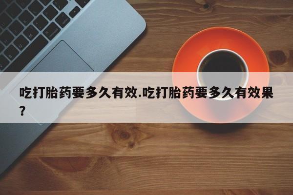 正品打胎药专卖微信吃打胎药要多久有效.吃打胎药要多久有效果？