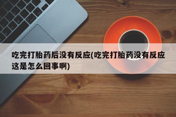 正品打胎药专卖微信吃完打胎药后没有反应(吃完打胎药没有反应这是怎么回事啊)