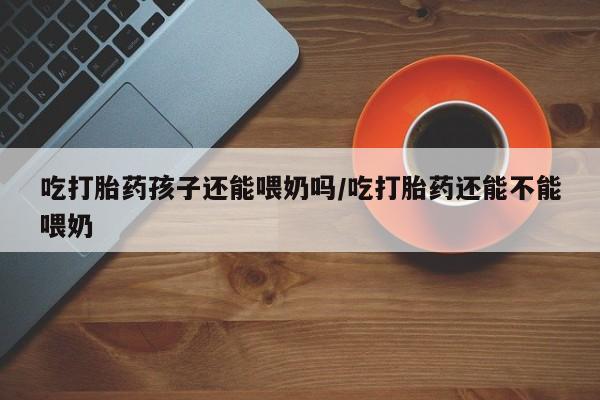 正品打胎药专卖微信吃打胎药孩子还能喂奶吗/吃打胎药还能不能喂奶