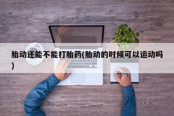 正品打胎药专卖微信胎动还能不能打胎药(胎动的时候可以运动吗)