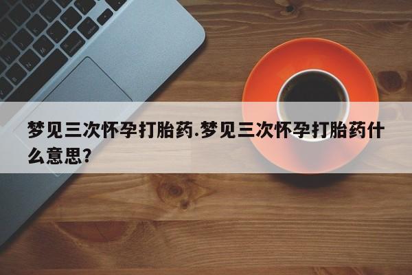 正品打胎药专卖微信梦见三次怀孕打胎药.梦见三次怀孕打胎药什么意思？