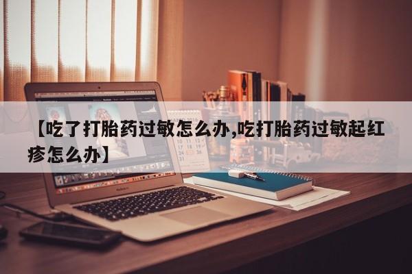 正品打胎药专卖微信【吃了打胎药过敏怎么办,吃打胎药过敏起红疹怎么办】
