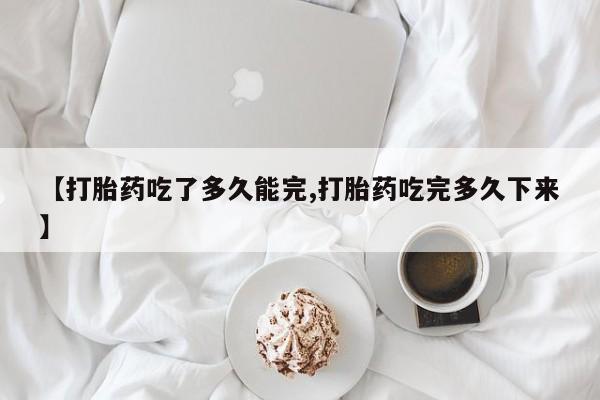 正品打胎药专卖微信【打胎药吃了多久能完,打胎药吃完多久下来】
