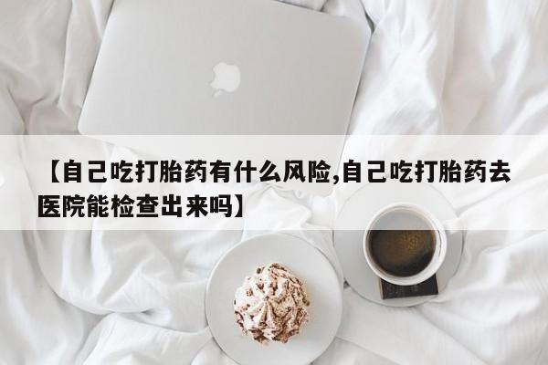 正品打胎药专卖微信【自己吃打胎药有什么风险,自己吃打胎药去医院能检查出来吗】