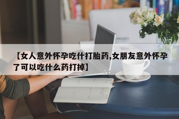 正品打胎药专卖微信【女人意外怀孕吃什打胎药,女朋友意外怀孕了可以吃什么药打掉】