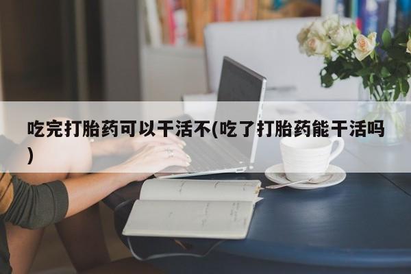 正品打胎药专卖微信吃完打胎药可以干活不(吃了打胎药能干活吗)