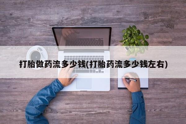 正品打胎药专卖微信打胎做药流多少钱(打胎药流多少钱左右)