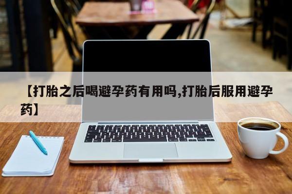 正品打胎药专卖微信【打胎之后喝避孕药有用吗,打胎后服用避孕药】