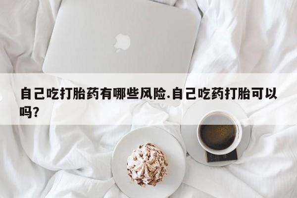 正品打胎药专卖微信自己吃打胎药有哪些风险.自己吃药打胎可以吗？