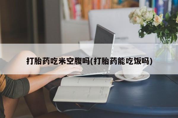 正品打胎药专卖微信打胎药吃米空腹吗(打胎药能吃饭吗)
