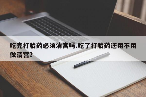 正品打胎药专卖微信吃完打胎药必须清宫吗.吃了打胎药还用不用做清宫？