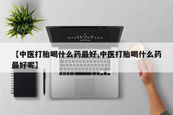 正品打胎药专卖微信【中医打胎喝什么药最好,中医打胎喝什么药最好呢】