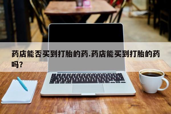 正品打胎药专卖微信药店能否买到打胎的药.药店能买到打胎的药吗？