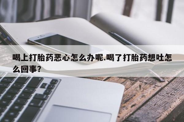 正品打胎药专卖微信喝上打胎药恶心怎么办呢.喝了打胎药想吐怎么回事？