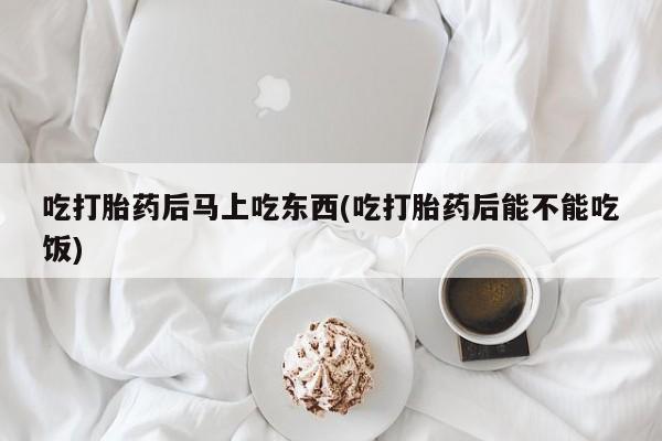 正品打胎药专卖微信吃打胎药后马上吃东西(吃打胎药后能不能吃饭)
