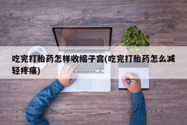 正品打胎药专卖微信吃完打胎药怎样收缩子宫(吃完打胎药怎么减轻疼痛)