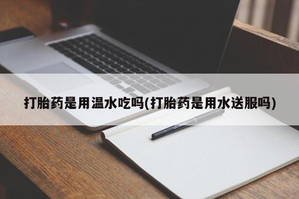 正品打胎药专卖微信打胎药是用温水吃吗(打胎药是用水送服吗)