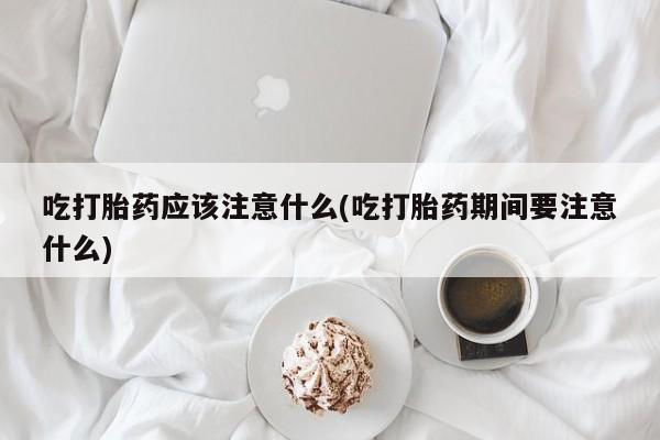 正品打胎药专卖微信吃打胎药应该注意什么(吃打胎药期间要注意什么)