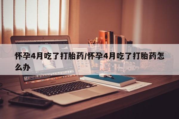 正品打胎药专卖微信怀孕4月吃了打胎药/怀孕4月吃了打胎药怎么办