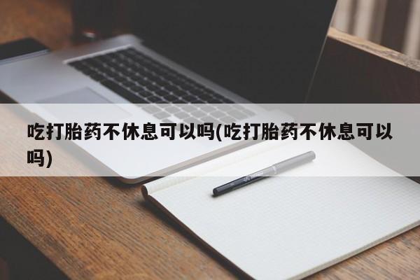正品打胎药专卖微信吃打胎药不休息可以吗(吃打胎药不休息可以吗)