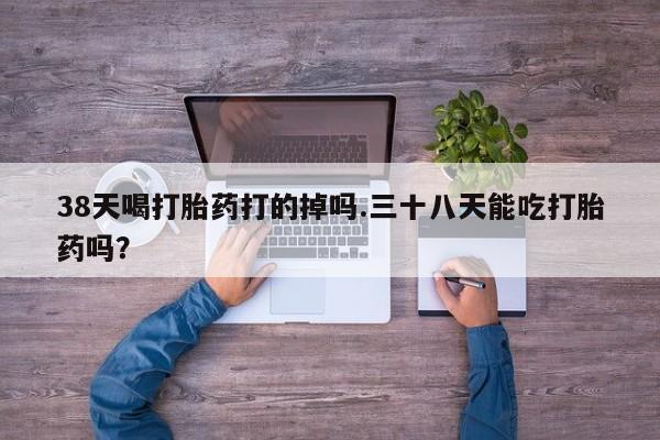 正品打胎药专卖微信38天喝打胎药打的掉吗.三十八天能吃打胎药吗？