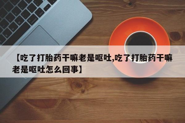 正品打胎药专卖微信【吃了打胎药干嘛老是呕吐,吃了打胎药干嘛老是呕吐怎么回事】