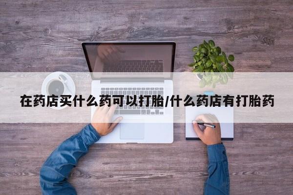 正品打胎药专卖微信在药店买什么药可以打胎/什么药店有打胎药