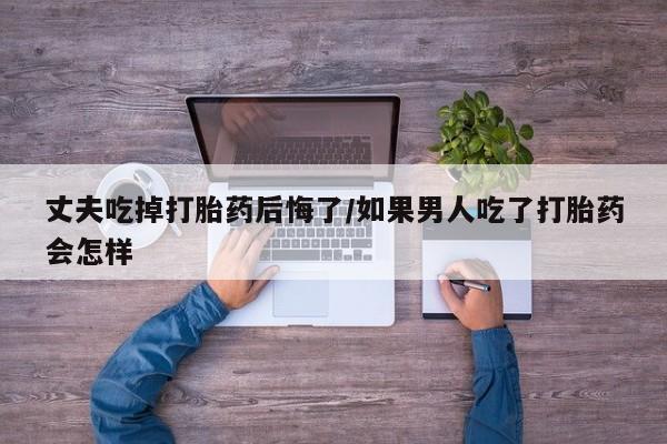 正品打胎药专卖微信丈夫吃掉打胎药后悔了/如果男人吃了打胎药会怎样