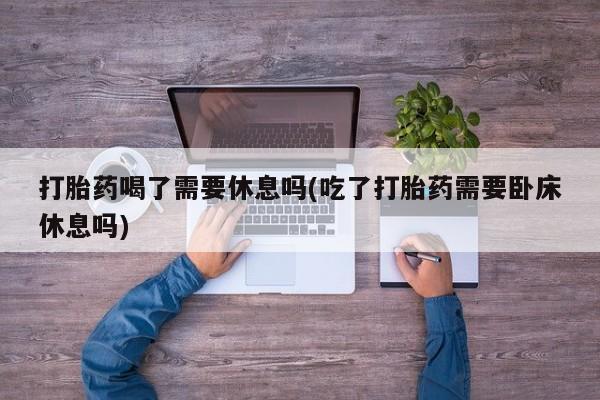 正品打胎药专卖微信打胎药喝了需要休息吗(吃了打胎药需要卧床休息吗)