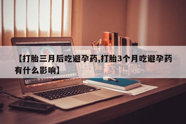正品打胎药专卖微信【打胎三月后吃避孕药,打胎3个月吃避孕药有什么影响】