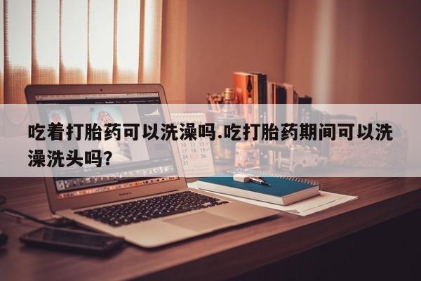 正品打胎药专卖微信吃着打胎药可以洗澡吗.吃打胎药期间可以洗澡洗头吗？
