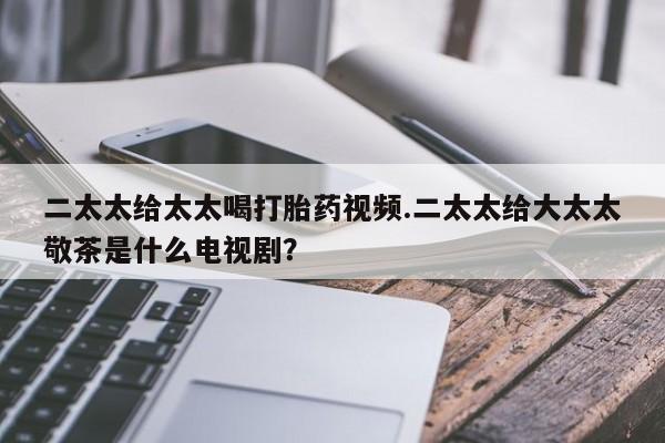 正品打胎药专卖微信二太太给太太喝打胎药视频.二太太给大太太敬茶是什么电视剧？