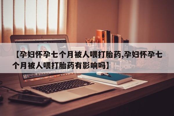 正品打胎药专卖微信【孕妇怀孕七个月被人喂打胎药,孕妇怀孕七个月被人喂打胎药有影响吗】