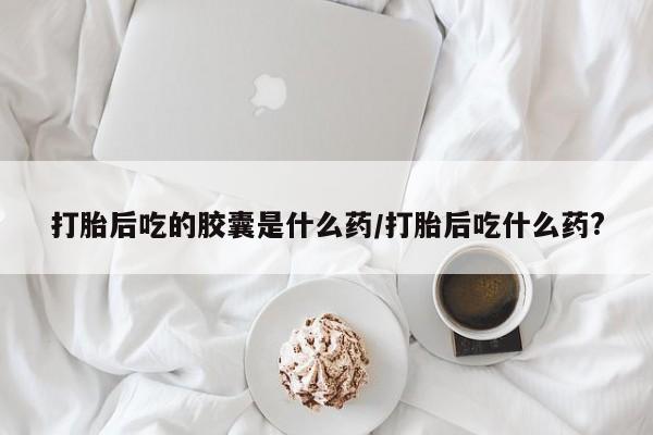 正品打胎药专卖微信打胎后吃的胶囊是什么药/打胎后吃什么药?