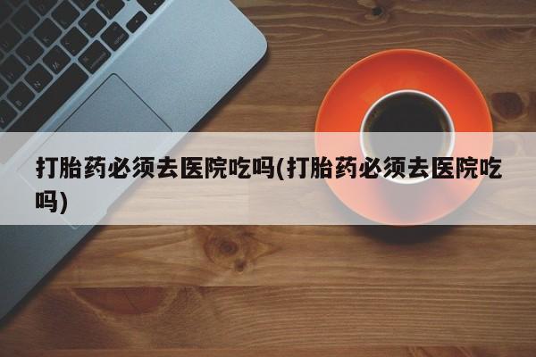 正品打胎药专卖微信打胎药必须去医院吃吗(打胎药必须去医院吃吗)