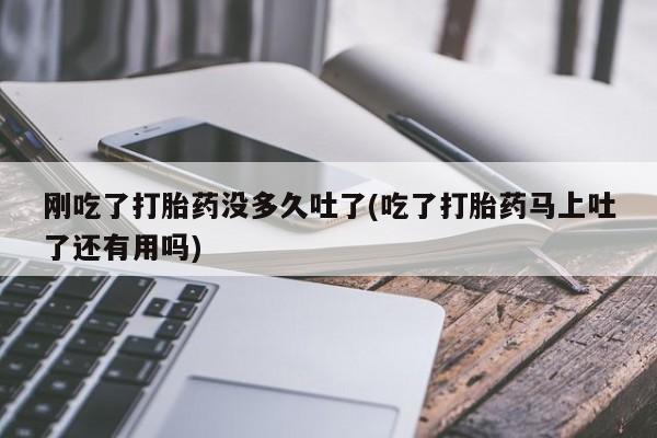 正品打胎药专卖微信刚吃了打胎药没多久吐了(吃了打胎药马上吐了还有用吗)