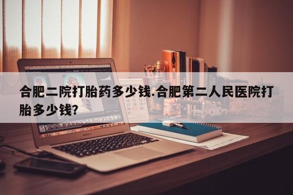 正品打胎药专卖微信合肥二院打胎药多少钱.合肥第二人民医院打胎多少钱？
