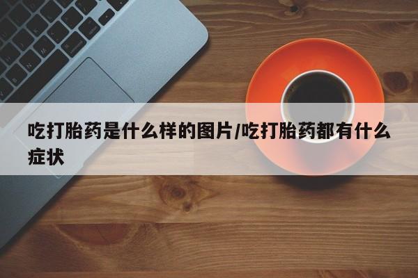 正品打胎药专卖微信吃打胎药是什么样的图片/吃打胎药都有什么症状